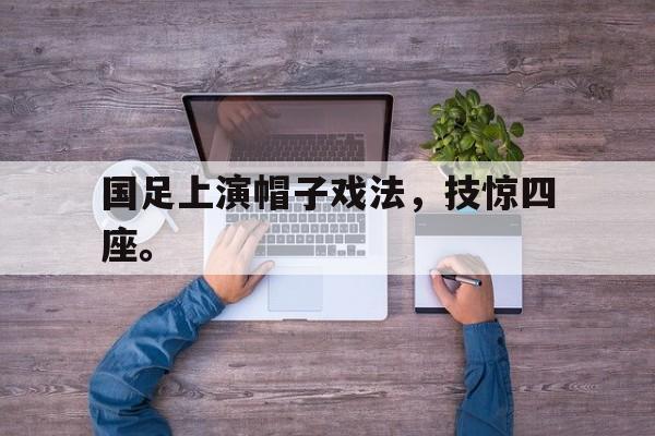 开云手机版登录入口-国足上演帽子戏法，技惊四座。后缀