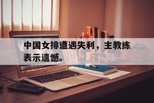 开云（中国）官方网站-中国女排遭遇失利，主教练表示遗憾。