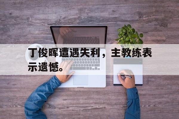 开云手机版登录入口-丁俊晖遭遇失利，主教练表示遗憾。