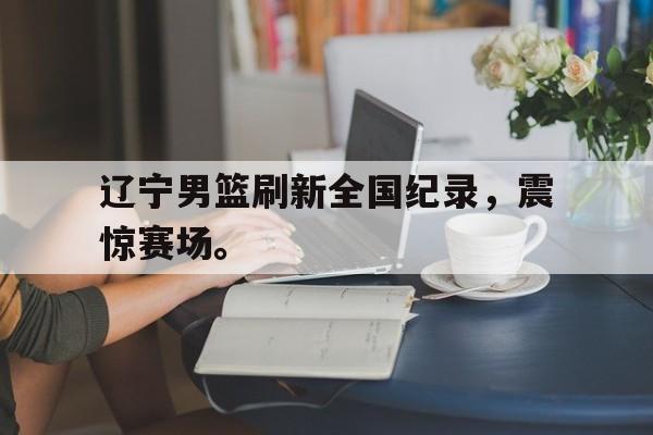 开云手机版登录入口-辽宁男篮刷新全国纪录，震惊赛场。