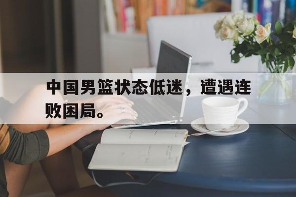 开云（中国）官方网站-中国男篮状态低迷，遭遇连败困局。