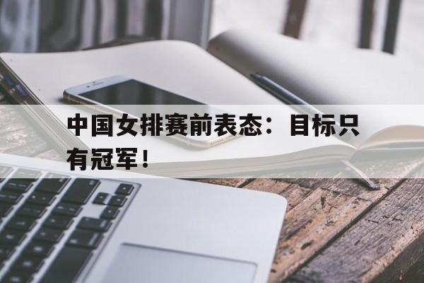 开云（中国）官方网站-中国女排赛前表态：目标只有冠军！