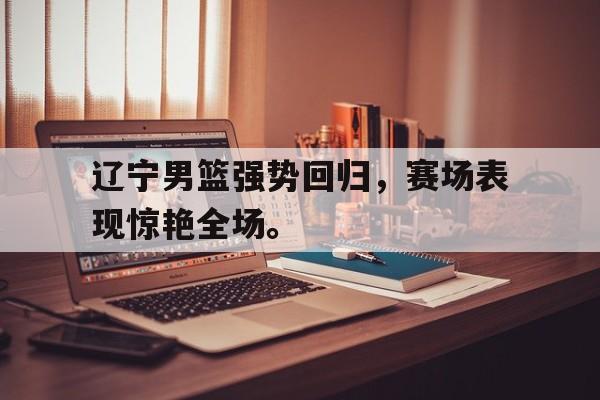 开云（中国）官方网站-辽宁男篮强势回归，赛场表现惊艳全场。