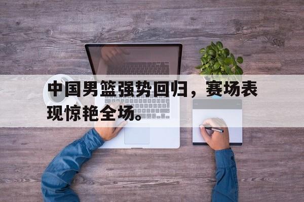 开云（中国）官方网站-中国男篮强势回归，赛场表现惊艳全场。
