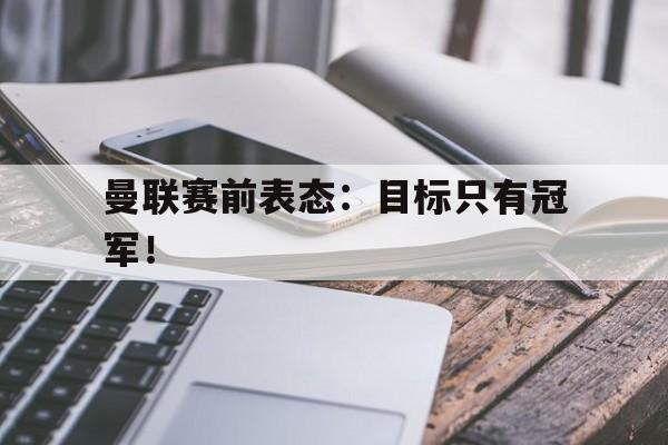 开云（中国）官方网站-曼联赛前表态：目标只有冠军！