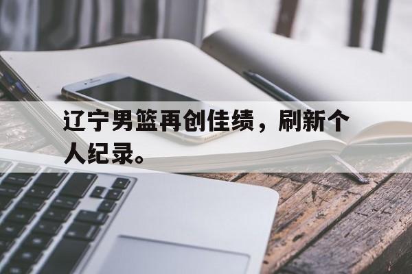 开云手机版登录入口-辽宁男篮再创佳绩，刷新个人纪录。