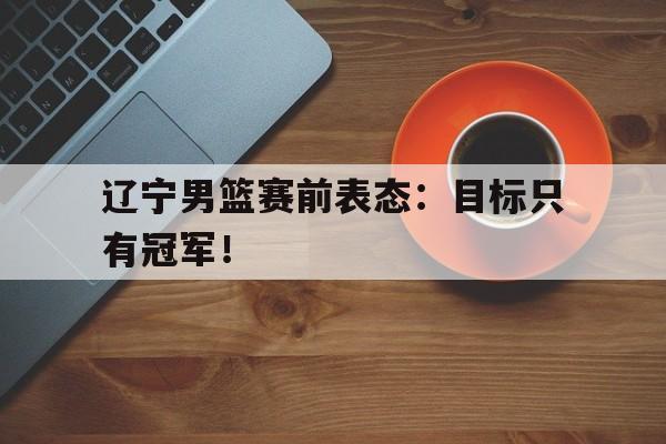 开云（中国）官方网站-辽宁男篮赛前表态：目标只有冠军！