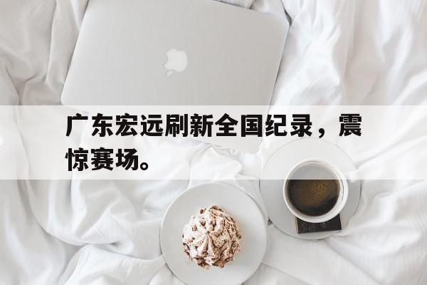 开云手机版登录入口-广东宏远刷新全国纪录，震惊赛场。