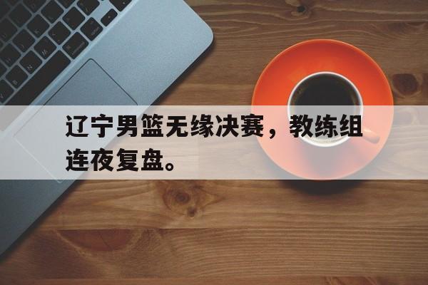 开云（中国）官方网站-辽宁男篮无缘决赛，教练组连夜复盘。