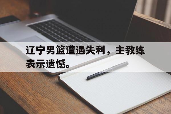 开云（中国）官方网站-辽宁男篮遭遇失利，主教练表示遗憾。