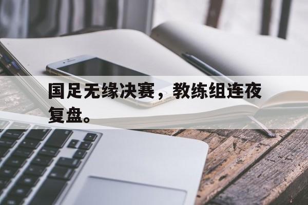 开云（中国）官方网站-国足无缘决赛，教练组连夜复盘。
