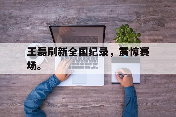 开云（中国）官方网站-王磊刷新全国纪录，震惊赛场。