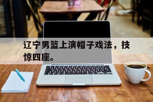 开云（中国）官方网站-辽宁男篮上演帽子戏法，技惊四座。
