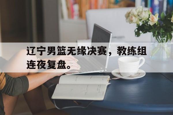 开云（中国）官方网站-辽宁男篮无缘决赛，教练组连夜复盘。