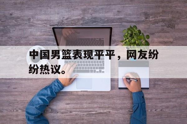 开云（中国）官方网站-中国男篮表现平平，网友纷纷热议。