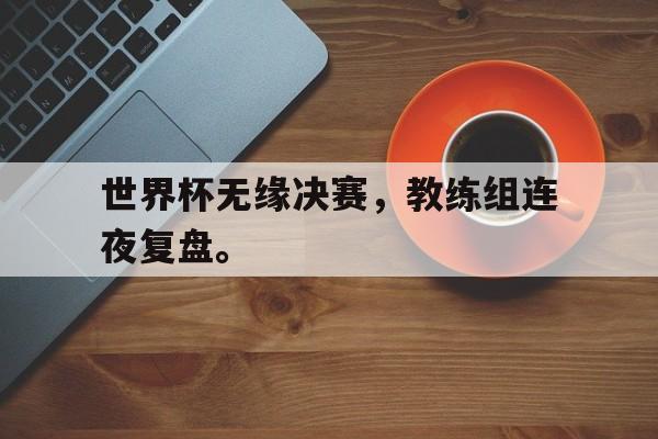 开云手机版登录入口-世界杯无缘决赛，教练组连夜复盘。