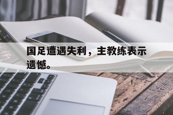 开云（中国）官方网站-国足遭遇失利，主教练表示遗憾。
