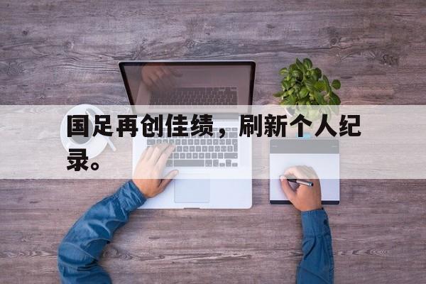 开云（中国）官方网站-国足再创佳绩，刷新个人纪录。