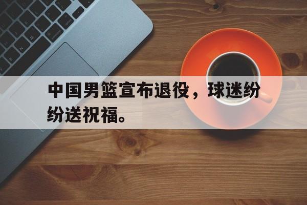 开云手机版登录入口-中国男篮宣布退役，球迷纷纷送祝福。
