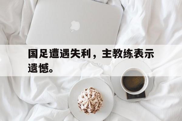 开云（中国）官方网站-国足遭遇失利，主教练表示遗憾。