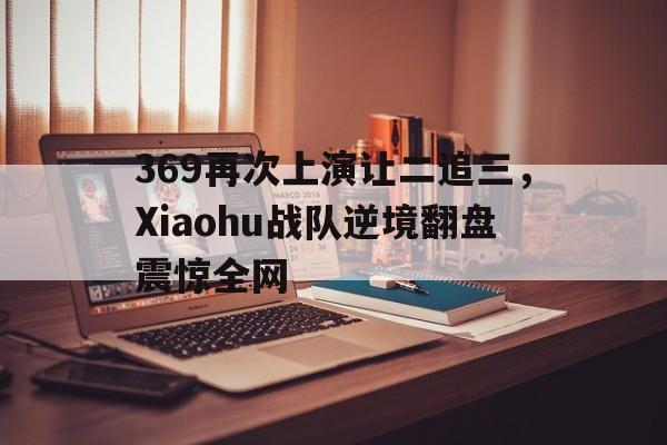 开云手机版登录入口-369再次上演让二追三，Xiaohu战队逆境翻盘震惊全网