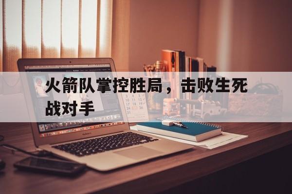 开云手机版登录入口-火箭队掌控胜局，击败生死战对手