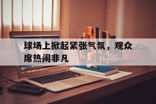 开云（中国）官方网站-球场上掀起紧张气氛，观众席热闹非凡