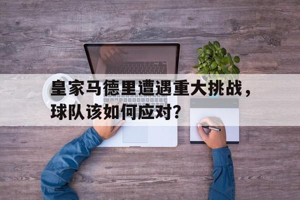 开云手机版登录入口-皇家马德里遭遇重大挑战，球队该如何应对？