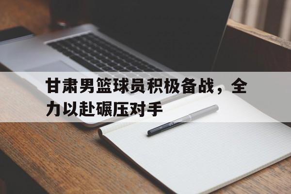 开云（中国）官方网站-甘肃男篮球员积极备战，全力以赴碾压对手