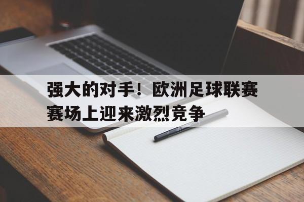 开云手机版登录入口-强大的对手！欧洲足球联赛赛场上迎来激烈竞争