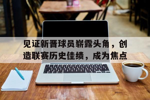 开云手机版登录入口-见证新晋球员崭露头角，创造联赛历史佳绩，成为焦点