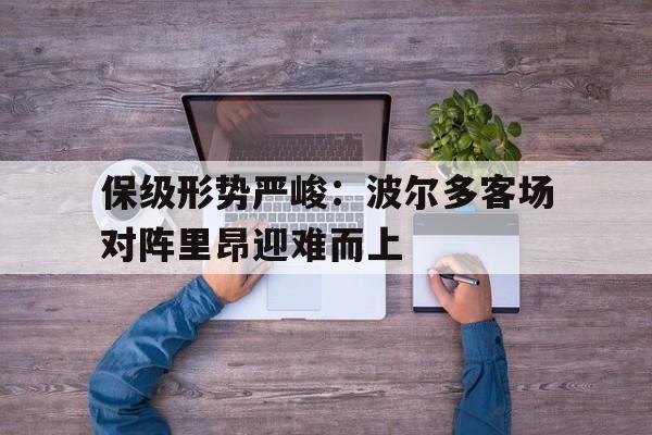 开云手机版登录入口-保级形势严峻：波尔多客场对阵里昂迎难而上