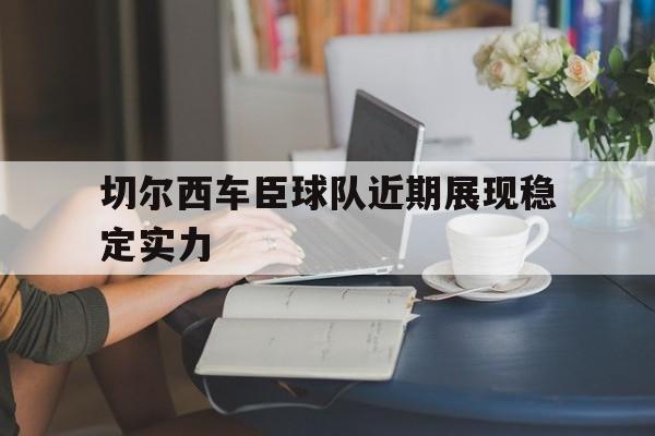 开云手机版登录入口-切尔西车臣球队近期展现稳定实力