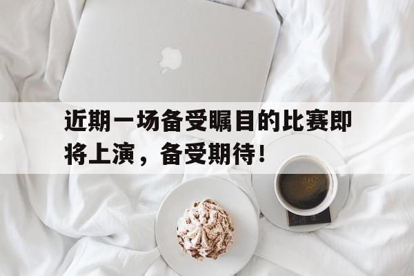 开云（中国）官方网站-近期一场备受瞩目的比赛即将上演，备受期待！