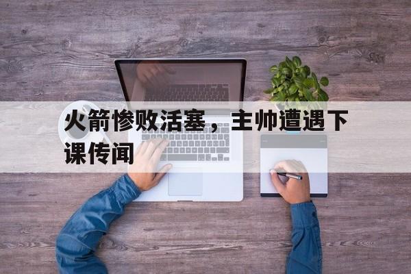 开云手机版登录入口-火箭惨败活塞，主帅遭遇下课传闻