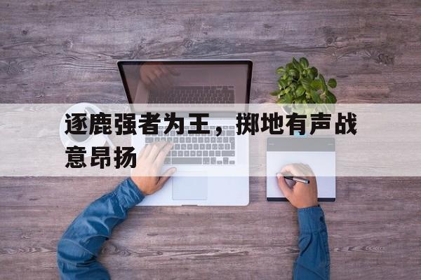 开云（中国）官方网站-逐鹿强者为王，掷地有声战意昂扬