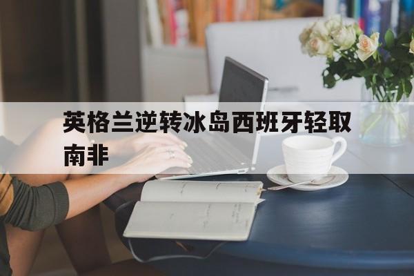 开云手机版登录入口-英格兰逆转冰岛西班牙轻取南非