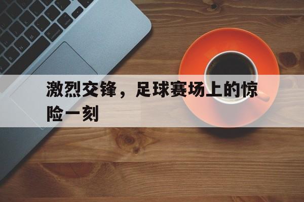 开云手机版登录入口-激烈交锋，足球赛场上的惊险一刻