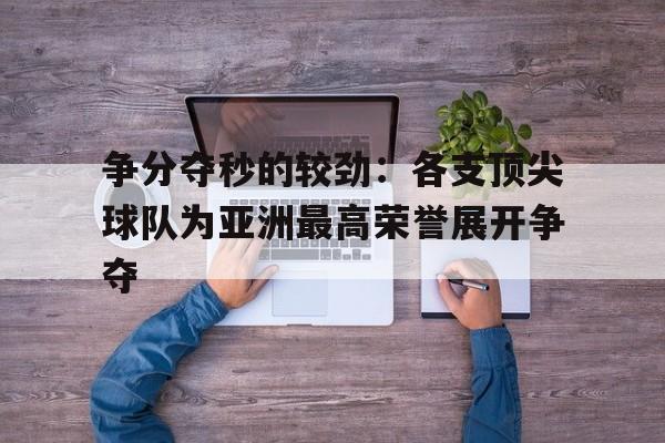 开云手机版登录入口-争分夺秒的较劲：各支顶尖球队为亚洲最高荣誉展开争夺