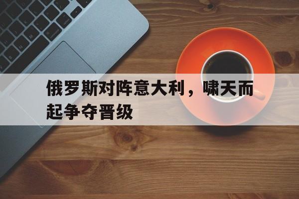 开云（中国）官方网站-俄罗斯对阵意大利，啸天而起争夺晋级