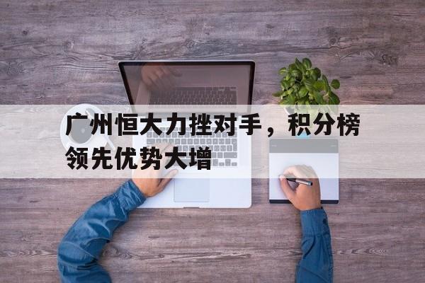 开云手机版登录入口-广州恒大力挫对手，积分榜领先优势大增