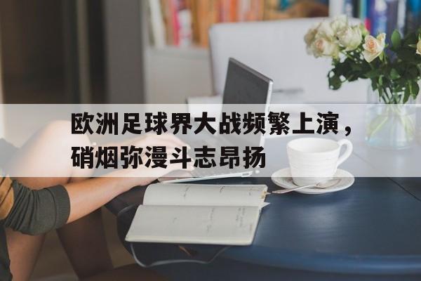 开云（中国）官方网站-欧洲足球界大战频繁上演，硝烟弥漫斗志昂扬